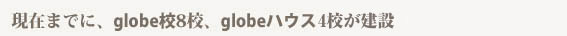 現在までに、globe校8校、globeハウス4校が建設